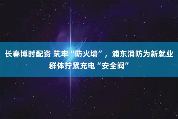 长春博时配资 筑牢“防火墙”，浦东消防为新就业群体拧紧充电“安全阀”