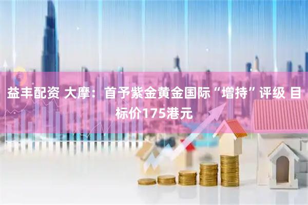 益丰配资 大摩：首予紫金黄金国际“增持”评级 目标价175港元