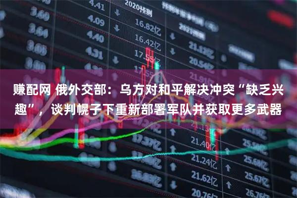 赚配网 俄外交部：乌方对和平解决冲突“缺乏兴趣”，谈判幌子下重新部署军队并获取更多武器