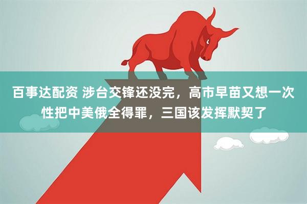 百事达配资 涉台交锋还没完，高市早苗又想一次性把中美俄全得罪，三国该发挥默契了