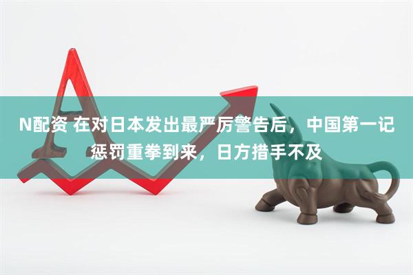 N配资 在对日本发出最严厉警告后，中国第一记惩罚重拳到来，日方措手不及
