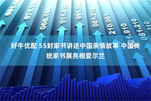 好牛优配 55封家书讲述中国亲情故事 中国传统家书展亮相爱尔兰