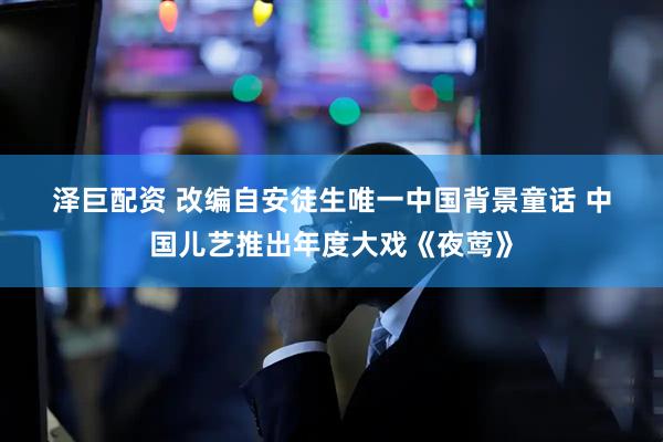 泽巨配资 改编自安徒生唯一中国背景童话 中国儿艺推出年度大戏《夜莺》