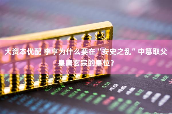 大资本优配 李亨为什么要在“安史之乱”中篡取父皇唐玄宗的皇位？
