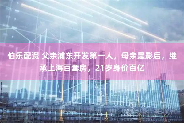 伯乐配资 父亲浦东开发第一人，母亲是影后，继承上海百套房，21岁身价百亿