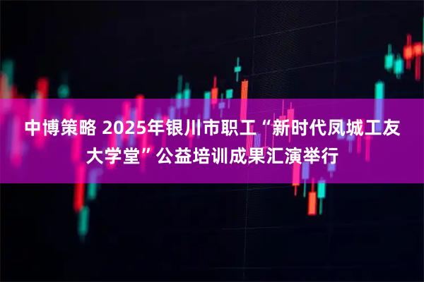 中博策略 2025年银川市职工“新时代凤城工友大学堂”公益培训成果汇演举行