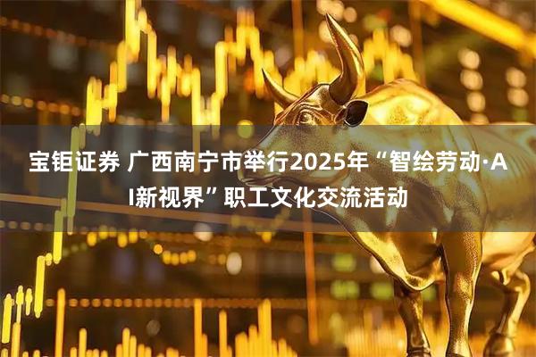 宝钜证券 广西南宁市举行2025年“智绘劳动·AI新视界”职工文化交流活动