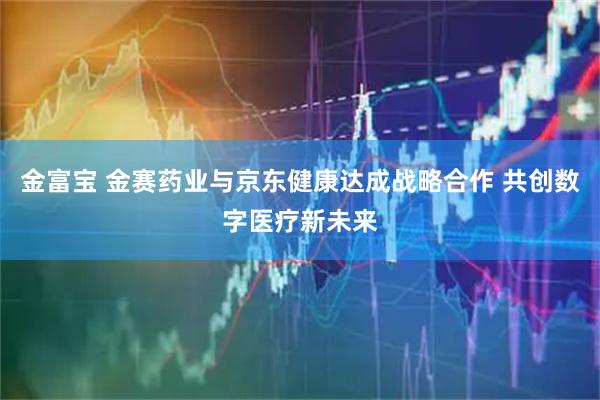 金富宝 金赛药业与京东健康达成战略合作 共创数字医疗新未来