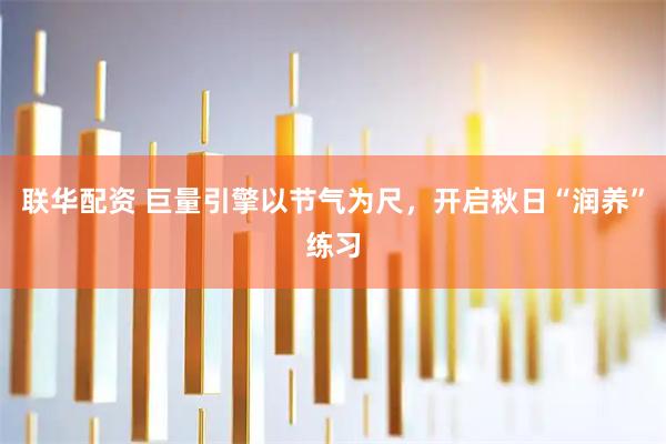 联华配资 巨量引擎以节气为尺，开启秋日“润养”练习