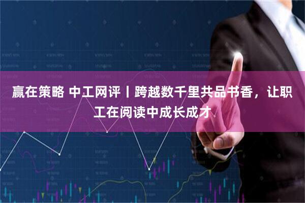 赢在策略 中工网评丨跨越数千里共品书香，让职工在阅读中成长成才