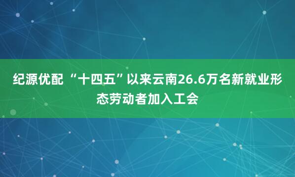 纪源优配 “十四五”以来云南26.6万名新就业形态劳动者加入工会