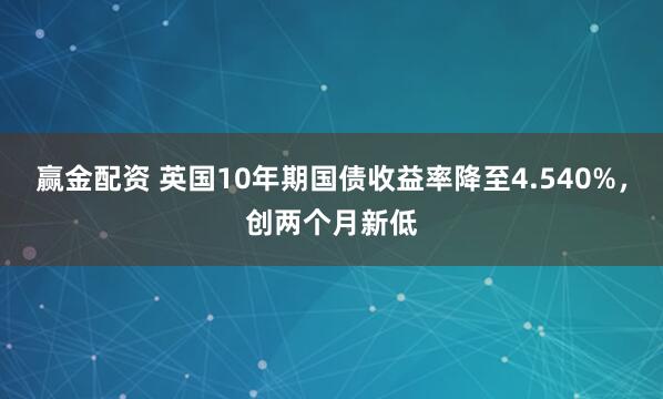 赢金配资 英国10年期国债收益率降至4.540%，创两个月新低
