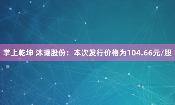 掌上乾坤 沐曦股份：本次发行价格为104.66元/股