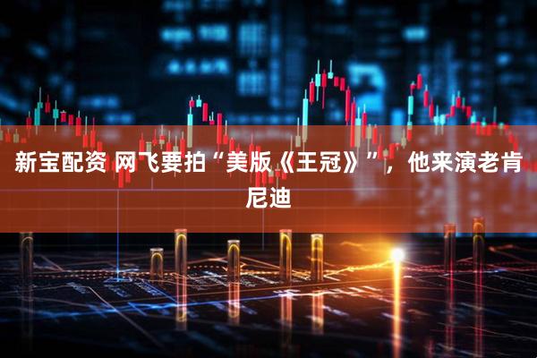 新宝配资 网飞要拍“美版《王冠》”，他来演老肯尼迪
