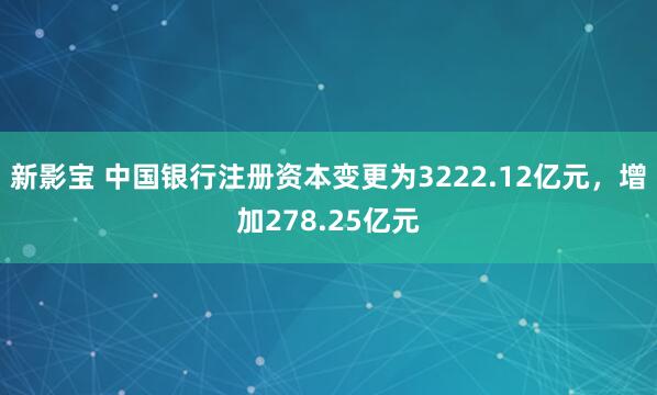 新影宝 中国银行注册资本变更为3222.12亿元，增加278.25亿元