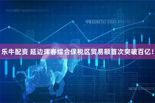 乐牛配资 延边珲春综合保税区贸易额首次突破百亿！