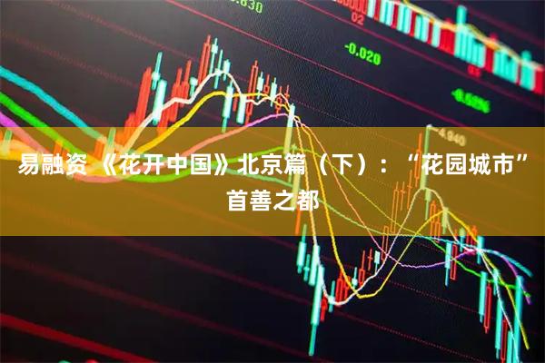 易融资 《花开中国》北京篇（下）：“花园城市”首善之都