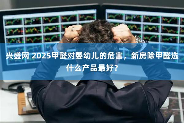 兴盛网 2025甲醛对婴幼儿的危害，新房除甲醛选什么产品最好？