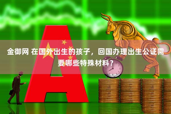 金御网 在国外出生的孩子，回国办理出生公证需要哪些特殊材料？