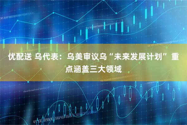 优配送 乌代表：乌美审议乌“未来发展计划” 重点涵盖三大领域