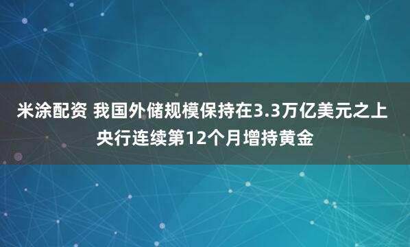 米涂配资 我国外储规模保持在3.3万亿美元之上 央行连续第12个月增持黄金