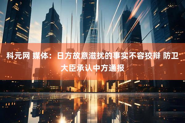 科元网 媒体：日方故意滋扰的事实不容狡辩 防卫大臣承认中方通报