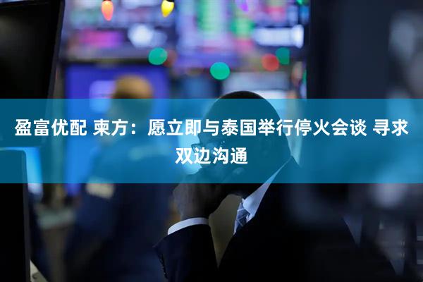 盈富优配 柬方：愿立即与泰国举行停火会谈 寻求双边沟通