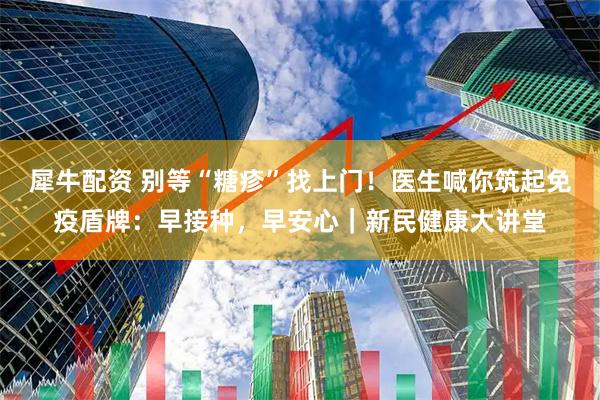 犀牛配资 别等“糖疹”找上门！医生喊你筑起免疫盾牌：早接种，早安心｜新民健康大讲堂