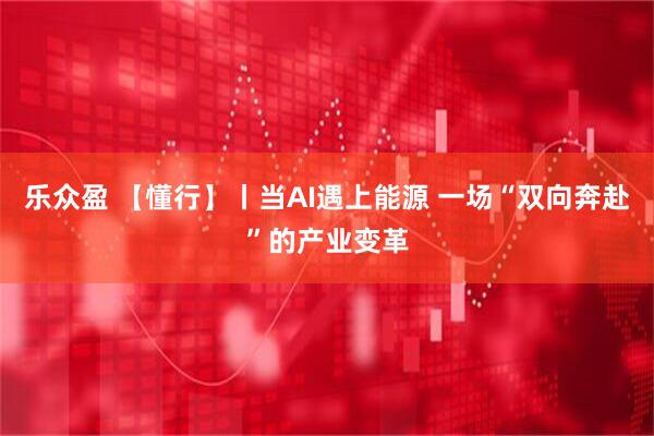 乐众盈 【懂行】丨当AI遇上能源 一场“双向奔赴”的产业变革