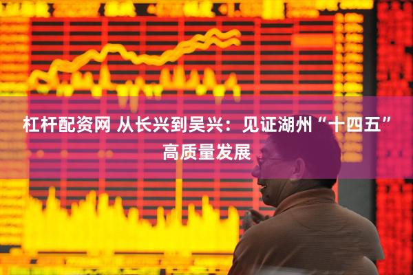 杠杆配资网 从长兴到吴兴：见证湖州“十四五”高质量发展