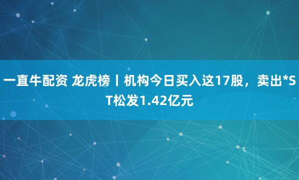 一直牛配资 龙虎榜丨机构今日买入这17股，卖出*ST松发1.42亿元