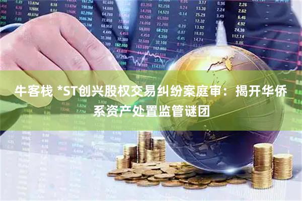 牛客栈 *ST创兴股权交易纠纷案庭审：揭开华侨系资产处置监管谜团
