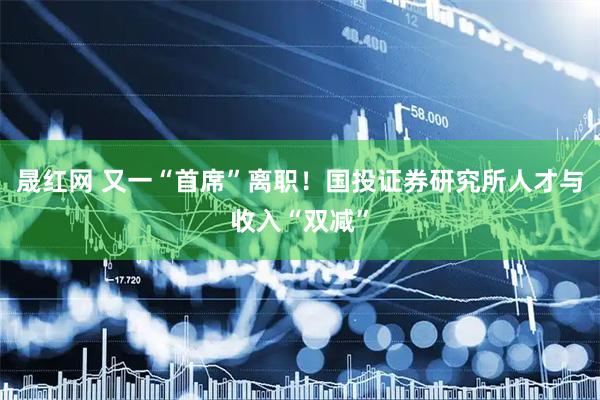 晟红网 又一“首席”离职！国投证券研究所人才与收入“双减”