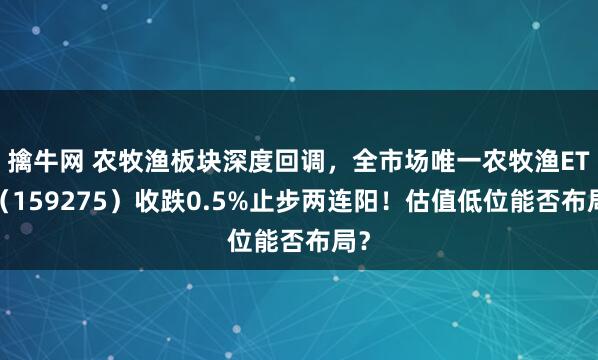 擒牛网 农牧渔板块深度回调，全市场唯一农牧渔ETF（159275）收跌0.5%止步两连阳！估值低位能否布局？