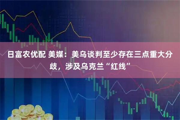 日富农优配 美媒：美乌谈判至少存在三点重大分歧，涉及乌克兰“红线”