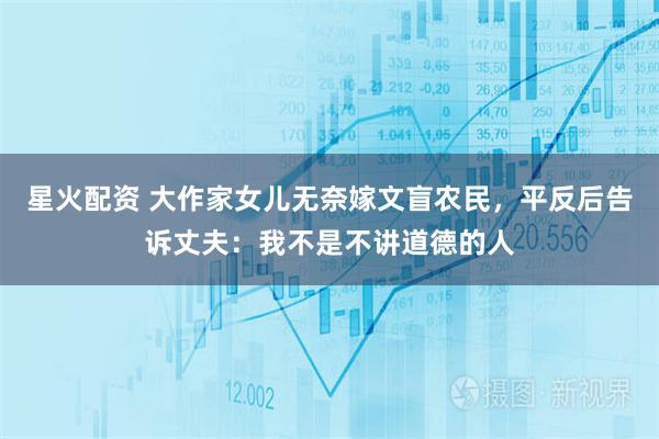 星火配资 大作家女儿无奈嫁文盲农民，平反后告诉丈夫：我不是不讲道德的人