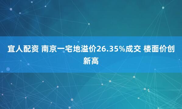 宜人配资 南京一宅地溢价26.35%成交 楼面价创新高