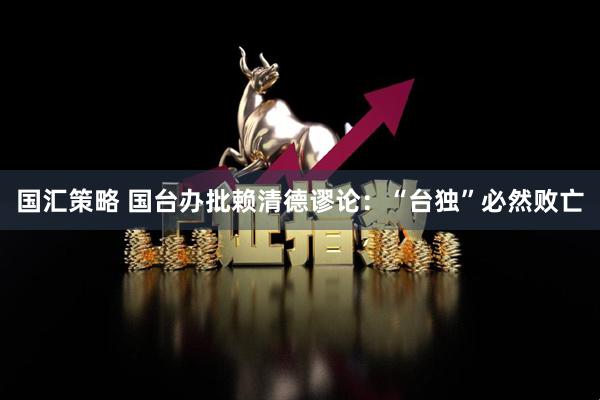 国汇策略 国台办批赖清德谬论：“台独”必然败亡