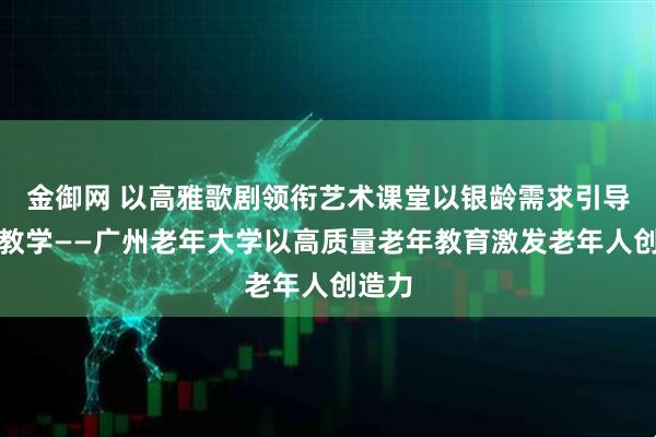 金御网 以高雅歌剧领衔艺术课堂以银龄需求引导特色教学——广州老年大学以高质量老年教育激发老年人创造力