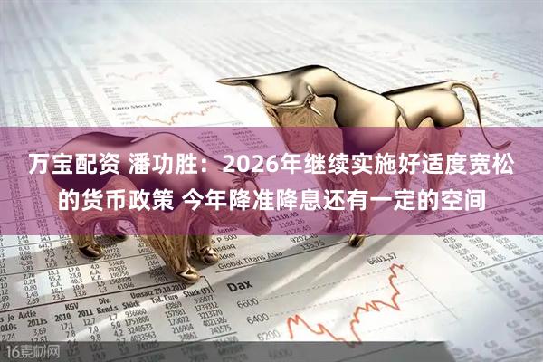 万宝配资 潘功胜：2026年继续实施好适度宽松的货币政策 今年降准降息还有一定的空间