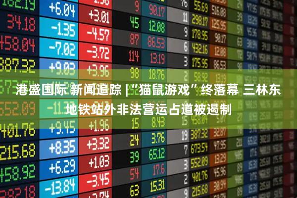港盛国际 新闻追踪 |“猫鼠游戏”终落幕 三林东地铁站外非法营运占道被遏制