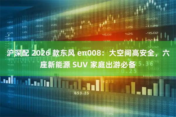沪深配 2026 款东风 eπ008：大空间高安全，六座新能源 SUV 家庭出游必备