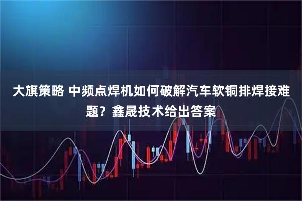 大旗策略 中频点焊机如何破解汽车软铜排焊接难题？鑫晟技术给出答案