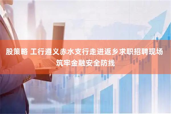 股策略 工行遵义赤水支行走进返乡求职招聘现场 筑牢金融安全防线