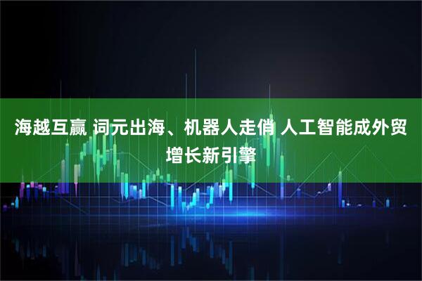 海越互赢 词元出海、机器人走俏 人工智能成外贸增长新引擎