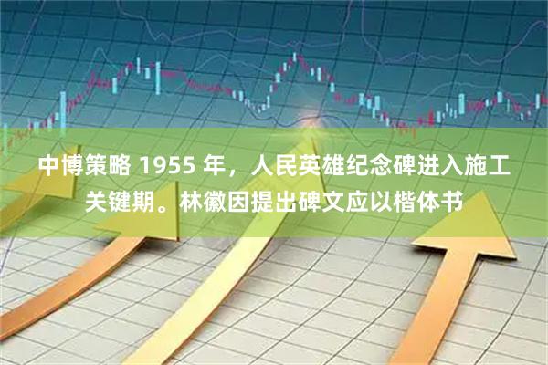 中博策略 1955 年，人民英雄纪念碑进入施工关键期。林徽因提出碑文应以楷体书