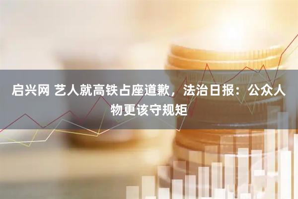 启兴网 艺人就高铁占座道歉，法治日报：公众人物更该守规矩