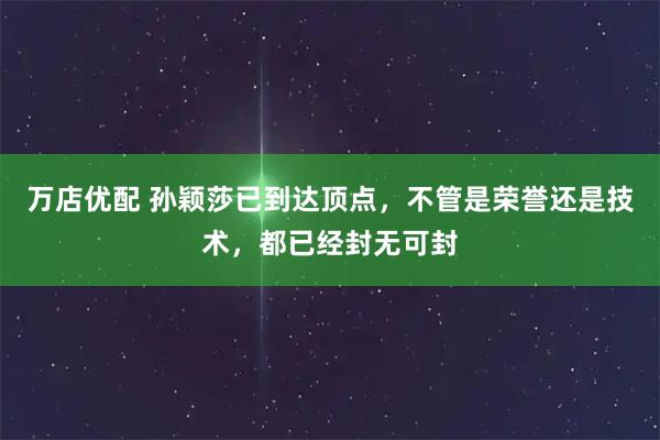 万店优配 孙颖莎已到达顶点，不管是荣誉还是技术，都已经封无可封