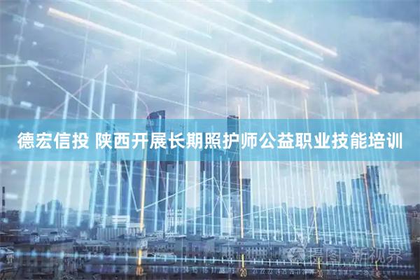 德宏信投 陕西开展长期照护师公益职业技能培训