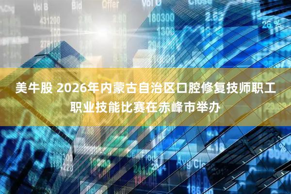 美牛股 2026年内蒙古自治区口腔修复技师职工职业技能比赛在赤峰市举办